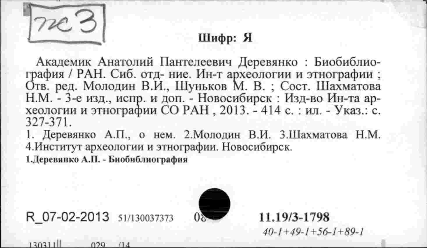 ﻿Шифр: Я
Академик Анатолий Пантелеевич Деревянко : Биобиблиография / РАН. Сиб. отд- ние. Ин-т археологии и этнографии ; Отв. ред. Молодин В.И., Шуньков М. В. ; Сост. Шахматова
H.	М. - 3-є изд., испр. и доп. - Новосибирск : Изд-во Ин-та археологии и этнографии СО РАН , 2013. - 414 с. : ил. - Указ.: с. 327-371.
I.	Деревянко А.П., о нем. 2.Молодин В.И. 3.Шахматова Н.М. 4.Институт археологии и этнографии. Новосибирск.
1.Деревянко А.П. - Биобиблиография
R_07-02-2013 51/130037373	0
11.19/3-1798
40-1+49-1+56-1+89-1